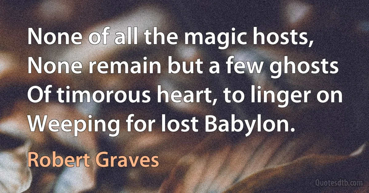 None of all the magic hosts,
None remain but a few ghosts
Of timorous heart, to linger on
Weeping for lost Babylon. (Robert Graves)