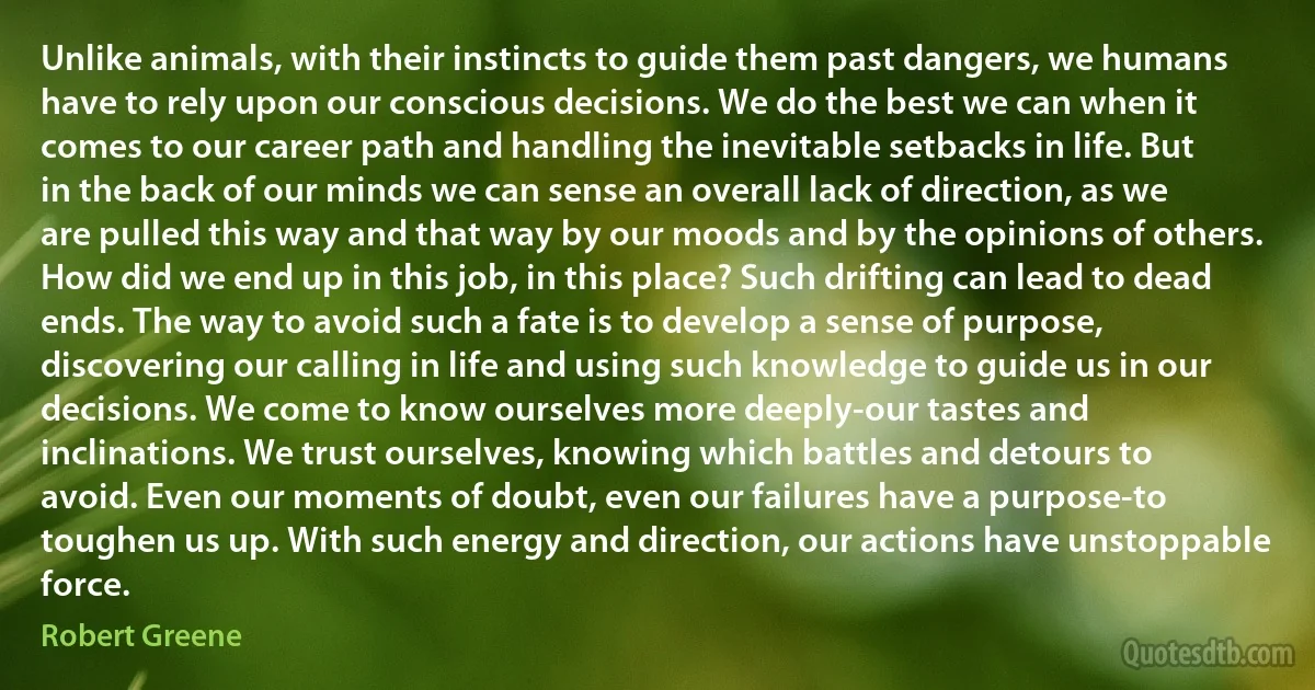 Unlike animals, with their instincts to guide them past dangers, we humans have to rely upon our conscious decisions. We do the best we can when it comes to our career path and handling the inevitable setbacks in life. But in the back of our minds we can sense an overall lack of direction, as we are pulled this way and that way by our moods and by the opinions of others. How did we end up in this job, in this place? Such drifting can lead to dead ends. The way to avoid such a fate is to develop a sense of purpose, discovering our calling in life and using such knowledge to guide us in our decisions. We come to know ourselves more deeply-our tastes and inclinations. We trust ourselves, knowing which battles and detours to avoid. Even our moments of doubt, even our failures have a purpose-to toughen us up. With such energy and direction, our actions have unstoppable force. (Robert Greene)