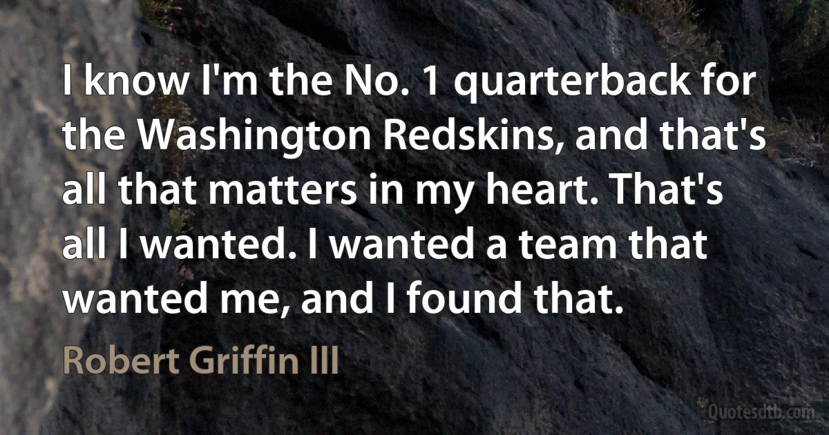 I know I'm the No. 1 quarterback for the Washington Redskins, and that's all that matters in my heart. That's all I wanted. I wanted a team that wanted me, and I found that. (Robert Griffin III)