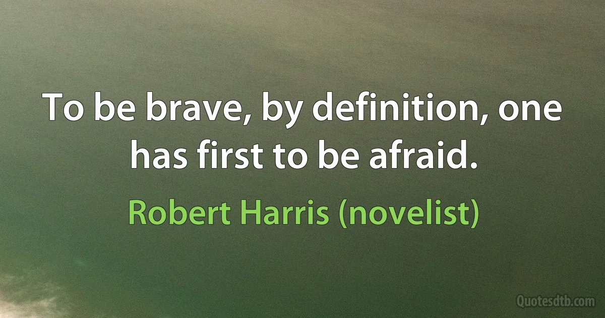 To be brave, by definition, one has first to be afraid. (Robert Harris (novelist))