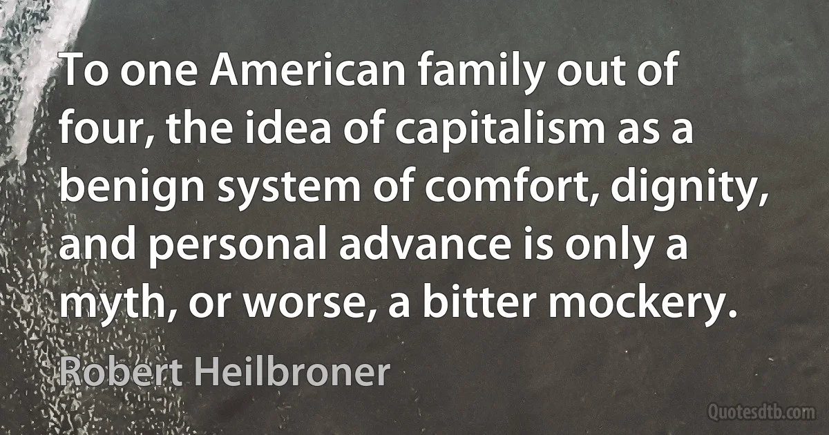 To one American family out of four, the idea of capitalism as a benign system of comfort, dignity, and personal advance is only a myth, or worse, a bitter mockery. (Robert Heilbroner)