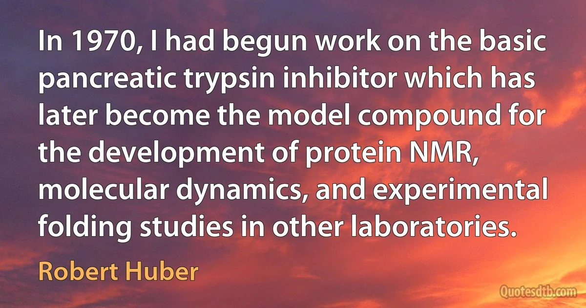 In 1970, I had begun work on the basic pancreatic trypsin inhibitor which has later become the model compound for the development of protein NMR, molecular dynamics, and experimental folding studies in other laboratories. (Robert Huber)