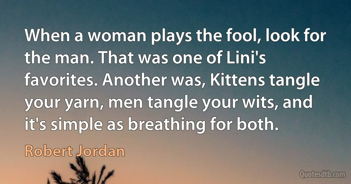 When a woman plays the fool, look for the man. That was one of Lini's favorites. Another was, Kittens tangle your yarn, men tangle your wits, and it's simple as breathing for both. (Robert Jordan)