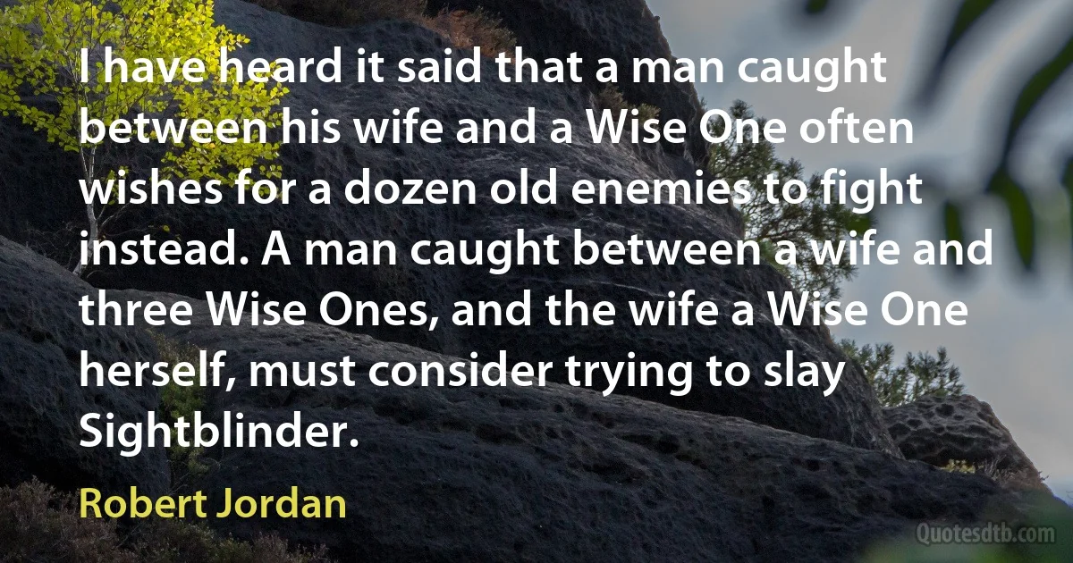 I have heard it said that a man caught between his wife and a Wise One often wishes for a dozen old enemies to fight instead. A man caught between a wife and three Wise Ones, and the wife a Wise One herself, must consider trying to slay Sightblinder. (Robert Jordan)