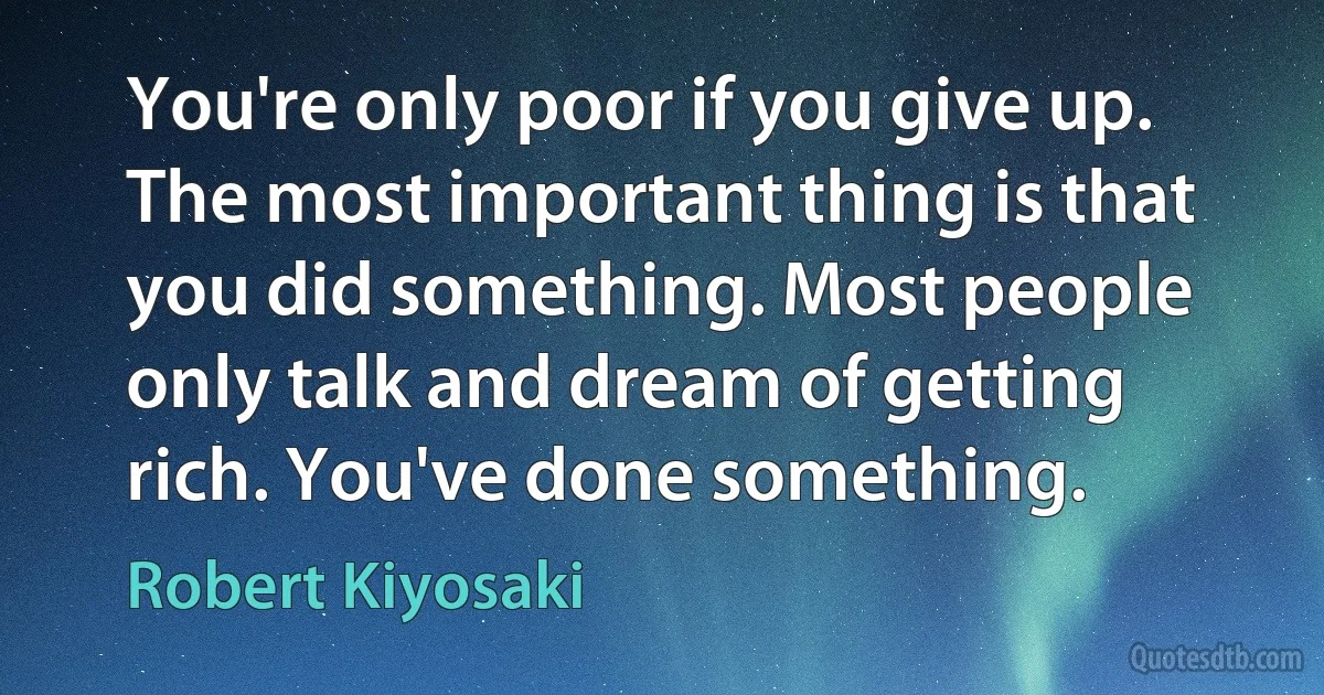 You're only poor if you give up. The most important thing is that you did something. Most people only talk and dream of getting rich. You've done something. (Robert Kiyosaki)