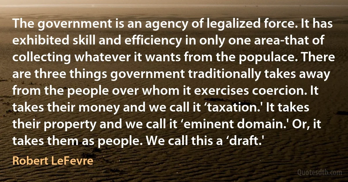 The government is an agency of legalized force. It has exhibited skill and efficiency in only one area-that of collecting whatever it wants from the populace. There are three things government traditionally takes away from the people over whom it exercises coercion. It takes their money and we call it ‘taxation.' It takes their property and we call it ‘eminent domain.' Or, it takes them as people. We call this a ‘draft.' (Robert LeFevre)