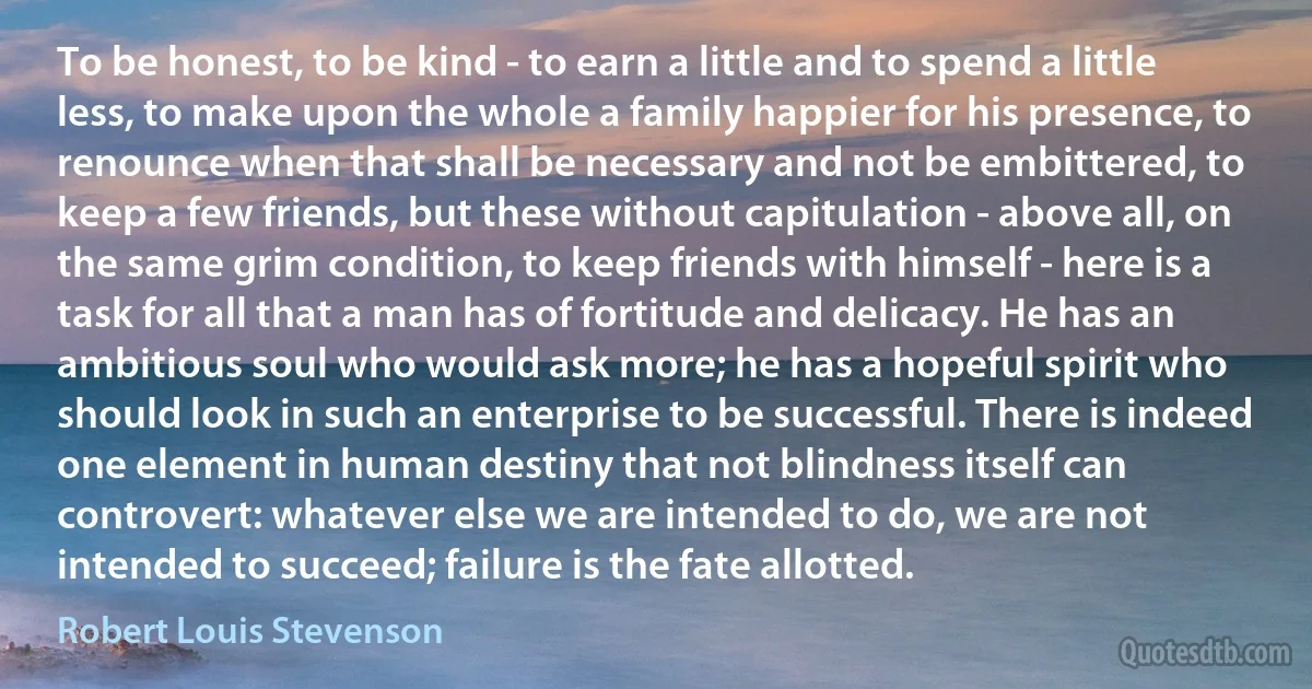 To be honest, to be kind - to earn a little and to spend a little less, to make upon the whole a family happier for his presence, to renounce when that shall be necessary and not be embittered, to keep a few friends, but these without capitulation - above all, on the same grim condition, to keep friends with himself - here is a task for all that a man has of fortitude and delicacy. He has an ambitious soul who would ask more; he has a hopeful spirit who should look in such an enterprise to be successful. There is indeed one element in human destiny that not blindness itself can controvert: whatever else we are intended to do, we are not intended to succeed; failure is the fate allotted. (Robert Louis Stevenson)