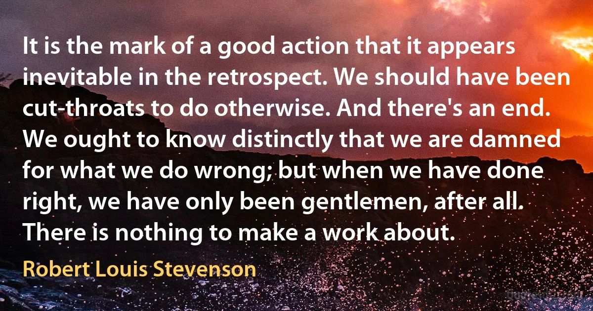 It is the mark of a good action that it appears inevitable in the retrospect. We should have been cut-throats to do otherwise. And there's an end. We ought to know distinctly that we are damned for what we do wrong; but when we have done right, we have only been gentlemen, after all. There is nothing to make a work about. (Robert Louis Stevenson)