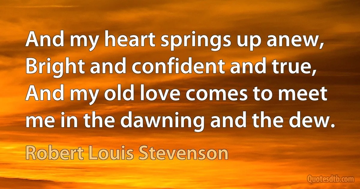 And my heart springs up anew, Bright and confident and true, And my old love comes to meet me in the dawning and the dew. (Robert Louis Stevenson)