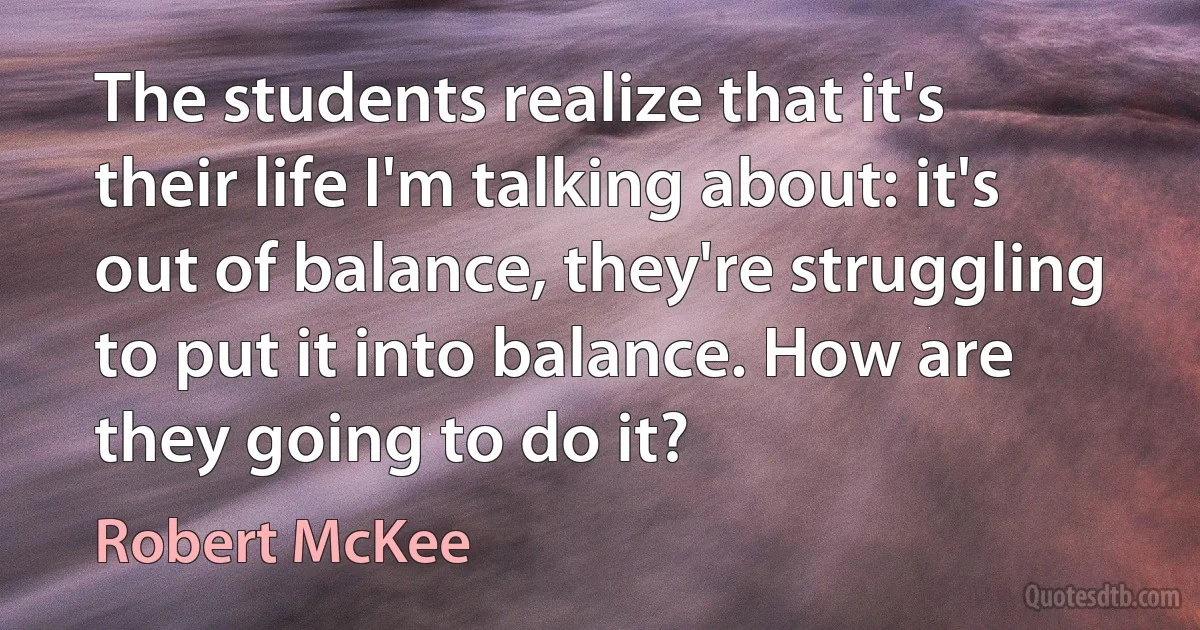 The students realize that it's their life I'm talking about: it's out of balance, they're struggling to put it into balance. How are they going to do it? (Robert McKee)