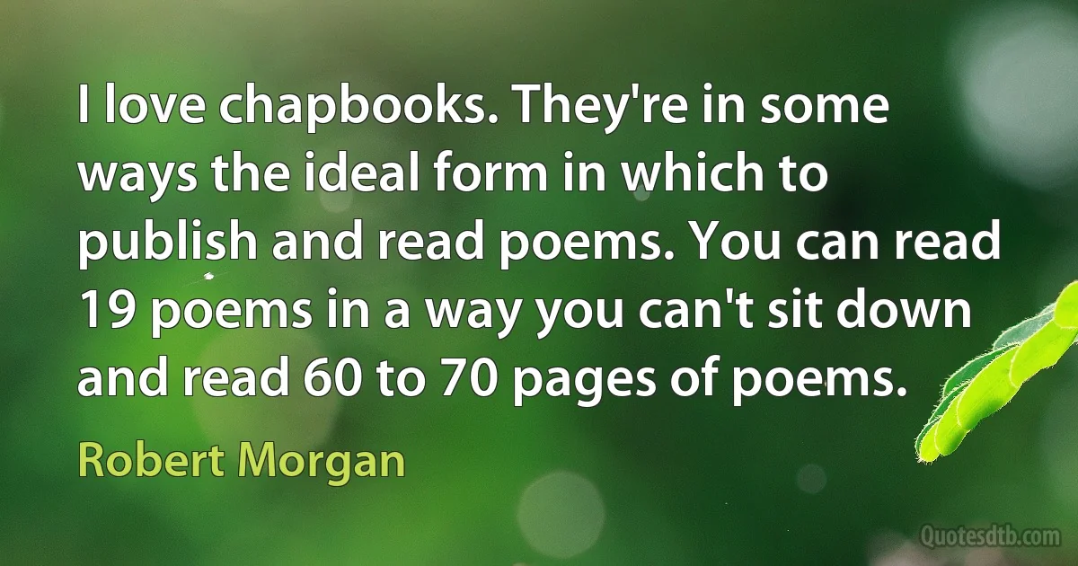 I love chapbooks. They're in some ways the ideal form in which to publish and read poems. You can read 19 poems in a way you can't sit down and read 60 to 70 pages of poems. (Robert Morgan)