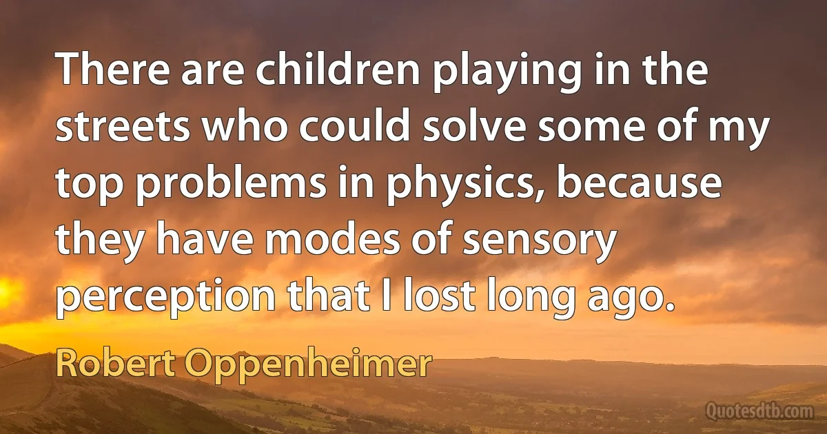 There are children playing in the streets who could solve some of my top problems in physics, because they have modes of sensory perception that I lost long ago. (Robert Oppenheimer)