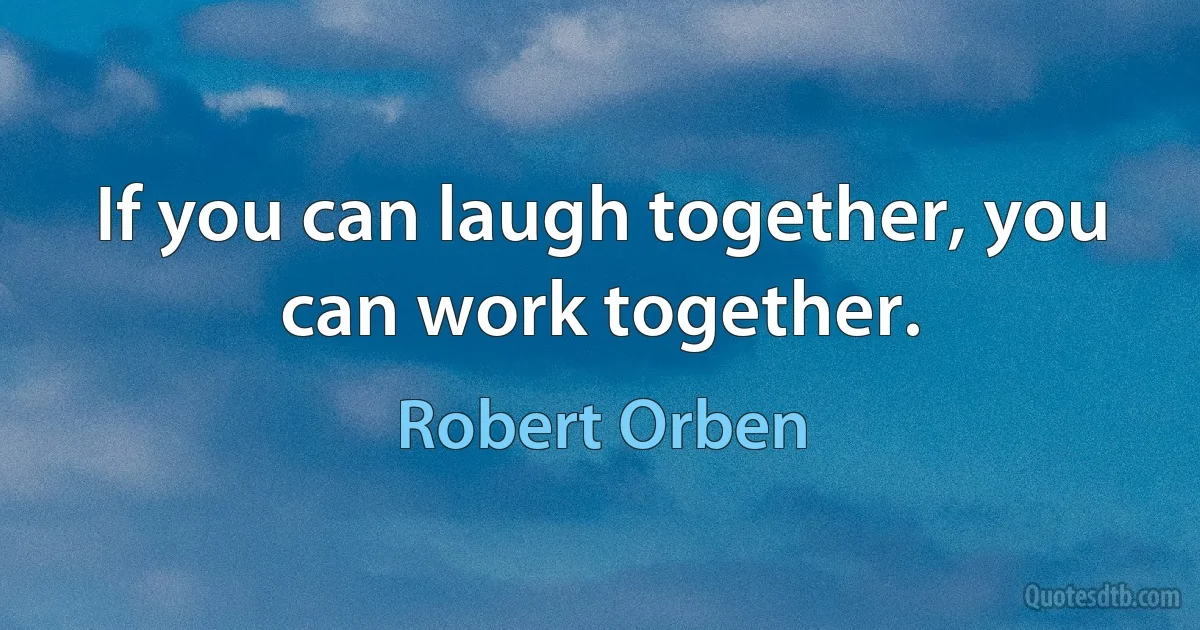 If you can laugh together, you can work together. (Robert Orben)