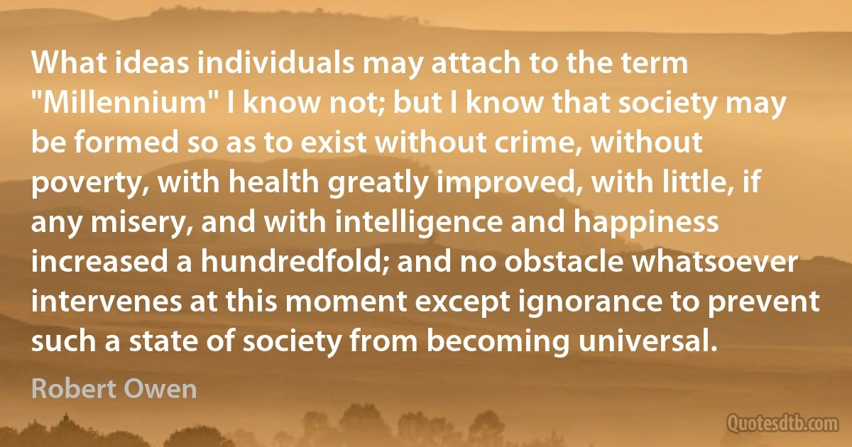 What ideas individuals may attach to the term "Millennium" I know not; but I know that society may be formed so as to exist without crime, without poverty, with health greatly improved, with little, if any misery, and with intelligence and happiness increased a hundredfold; and no obstacle whatsoever intervenes at this moment except ignorance to prevent such a state of society from becoming universal. (Robert Owen)