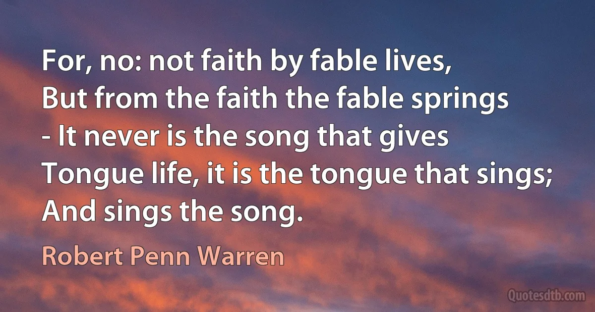 For, no: not faith by fable lives,
But from the faith the fable springs
- It never is the song that gives
Tongue life, it is the tongue that sings;
And sings the song. (Robert Penn Warren)