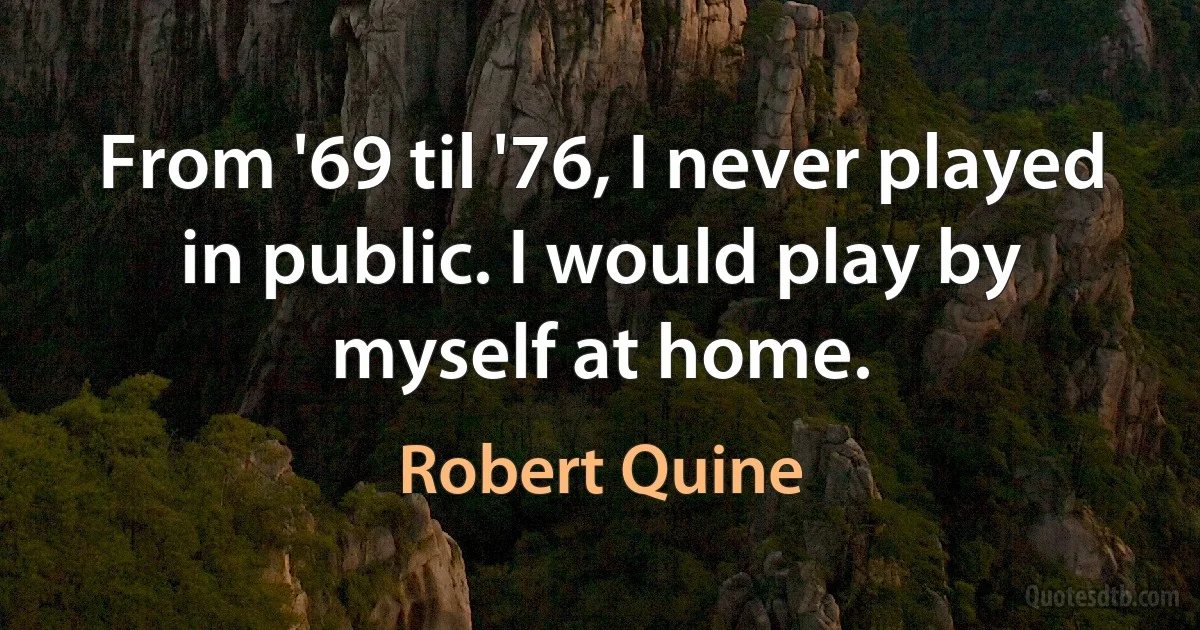 From '69 til '76, I never played in public. I would play by myself at home. (Robert Quine)