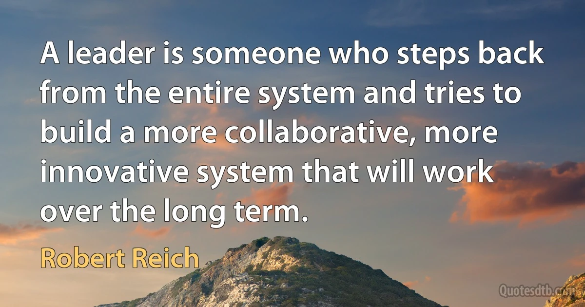 A leader is someone who steps back from the entire system and tries to build a more collaborative, more innovative system that will work over the long term. (Robert Reich)