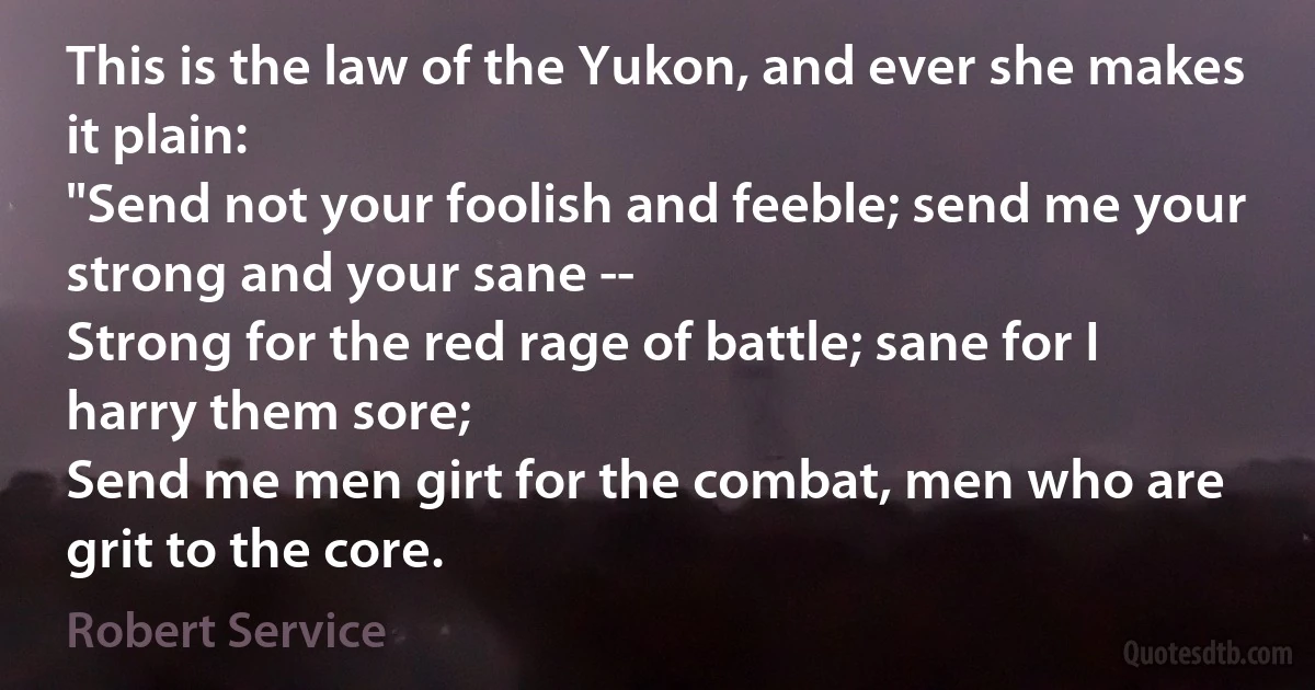 This is the law of the Yukon, and ever she makes it plain:
"Send not your foolish and feeble; send me your strong and your sane --
Strong for the red rage of battle; sane for I harry them sore;
Send me men girt for the combat, men who are grit to the core. (Robert Service)