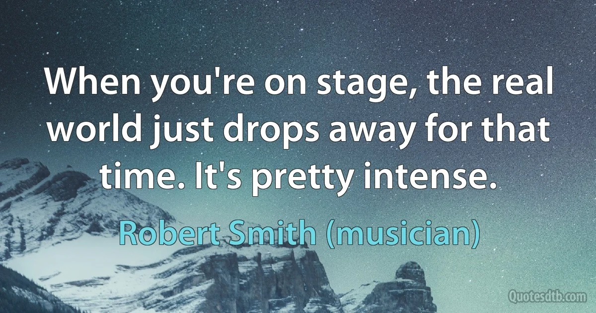 When you're on stage, the real world just drops away for that time. It's pretty intense. (Robert Smith (musician))