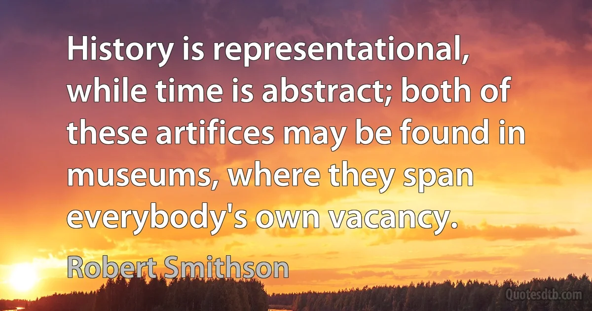 History is representational, while time is abstract; both of these artifices may be found in museums, where they span everybody's own vacancy. (Robert Smithson)