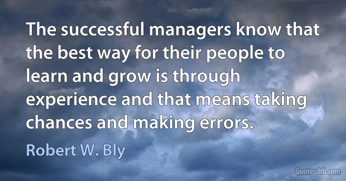 The successful managers know that the best way for their people to learn and grow is through experience and that means taking chances and making errors. (Robert W. Bly)