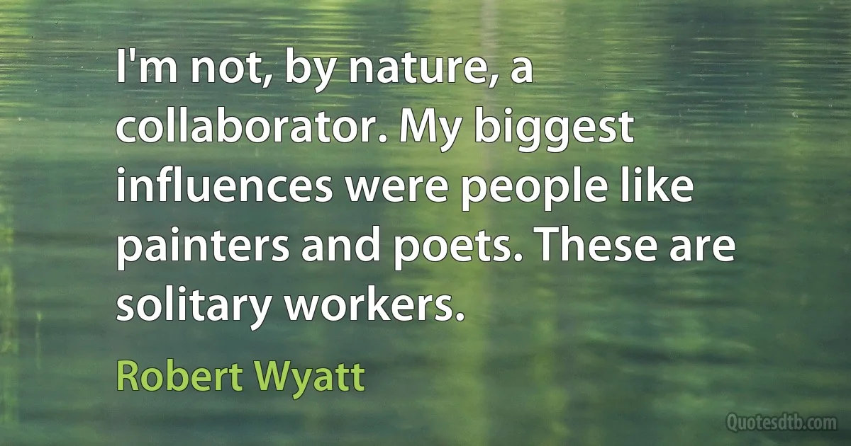 I'm not, by nature, a collaborator. My biggest influences were people like painters and poets. These are solitary workers. (Robert Wyatt)