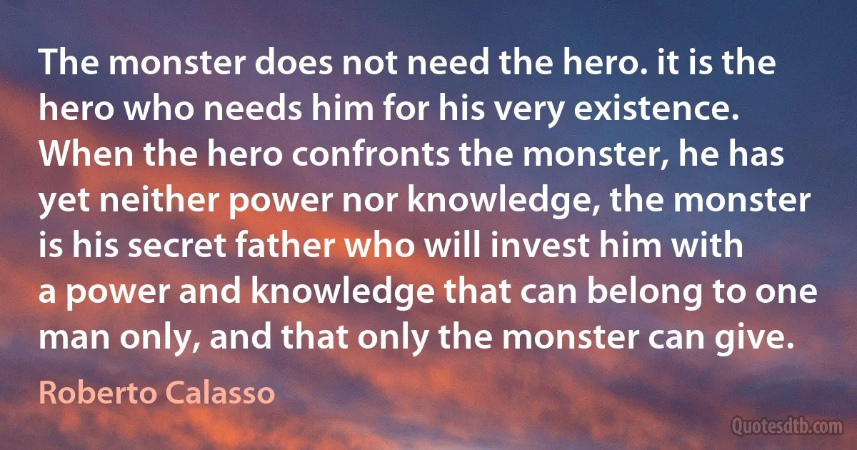 The monster does not need the hero. it is the hero who needs him for his very existence. When the hero confronts the monster, he has yet neither power nor knowledge, the monster is his secret father who will invest him with a power and knowledge that can belong to one man only, and that only the monster can give. (Roberto Calasso)