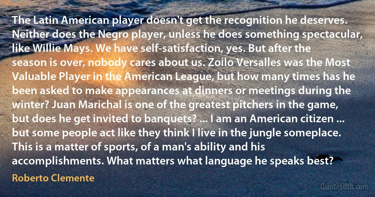 The Latin American player doesn't get the recognition he deserves. Neither does the Negro player, unless he does something spectacular, like Willie Mays. We have self-satisfaction, yes. But after the season is over, nobody cares about us. Zoilo Versalles was the Most Valuable Player in the American League, but how many times has he been asked to make appearances at dinners or meetings during the winter? Juan Marichal is one of the greatest pitchers in the game, but does he get invited to banquets? ... I am an American citizen ... but some people act like they think I live in the jungle someplace. This is a matter of sports, of a man's ability and his accomplishments. What matters what language he speaks best? (Roberto Clemente)