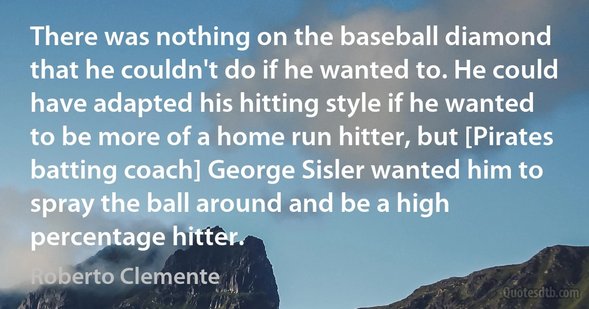 There was nothing on the baseball diamond that he couldn't do if he wanted to. He could have adapted his hitting style if he wanted to be more of a home run hitter, but [Pirates batting coach] George Sisler wanted him to spray the ball around and be a high percentage hitter. (Roberto Clemente)