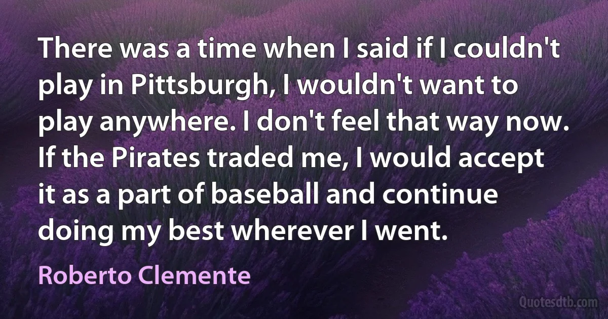 There was a time when I said if I couldn't play in Pittsburgh, I wouldn't want to play anywhere. I don't feel that way now. If the Pirates traded me, I would accept it as a part of baseball and continue doing my best wherever I went. (Roberto Clemente)