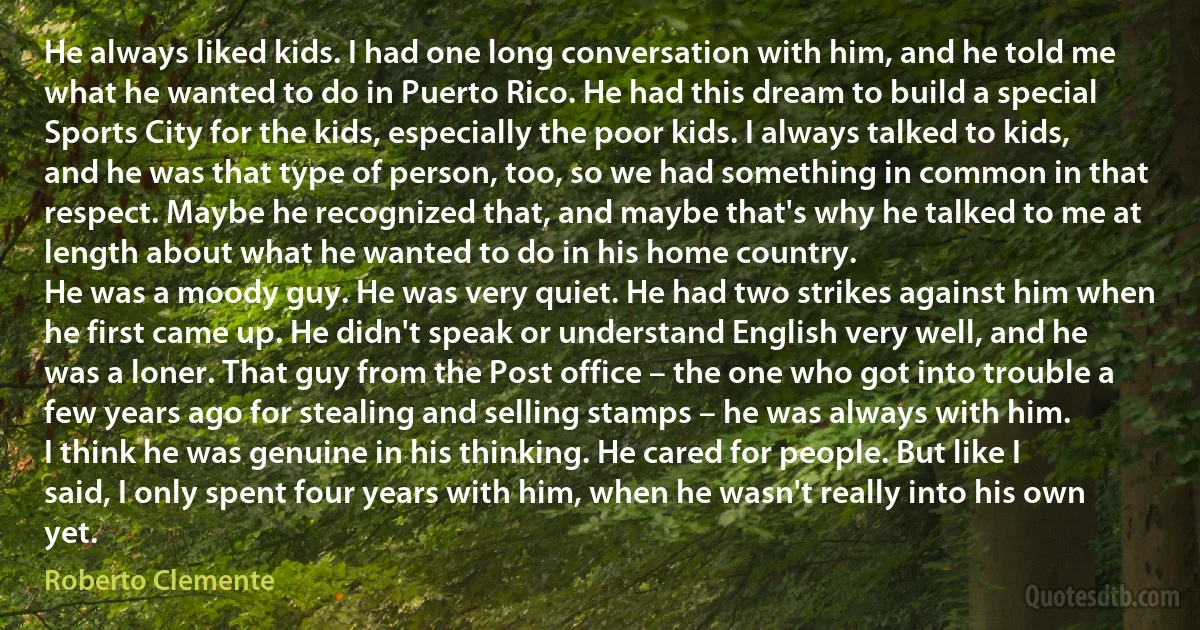 He always liked kids. I had one long conversation with him, and he told me what he wanted to do in Puerto Rico. He had this dream to build a special Sports City for the kids, especially the poor kids. I always talked to kids, and he was that type of person, too, so we had something in common in that respect. Maybe he recognized that, and maybe that's why he talked to me at length about what he wanted to do in his home country.
He was a moody guy. He was very quiet. He had two strikes against him when he first came up. He didn't speak or understand English very well, and he was a loner. That guy from the Post office – the one who got into trouble a few years ago for stealing and selling stamps – he was always with him.
I think he was genuine in his thinking. He cared for people. But like I said, I only spent four years with him, when he wasn't really into his own yet. (Roberto Clemente)