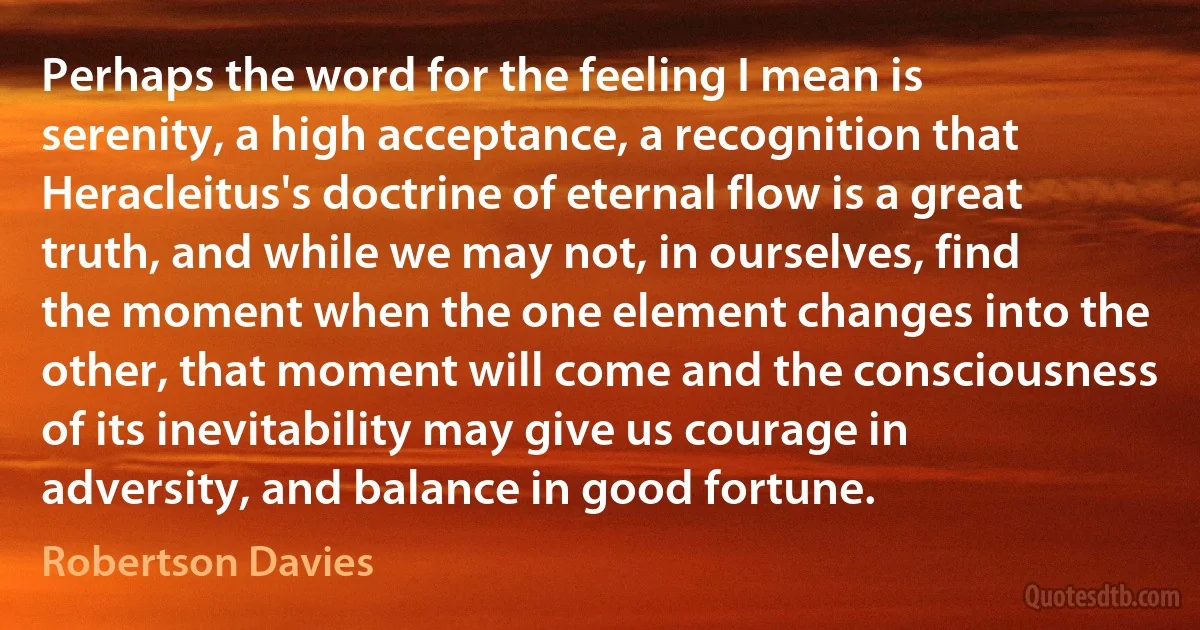 Perhaps the word for the feeling I mean is serenity, a high acceptance, a recognition that Heracleitus's doctrine of eternal flow is a great truth, and while we may not, in ourselves, find the moment when the one element changes into the other, that moment will come and the consciousness of its inevitability may give us courage in adversity, and balance in good fortune. (Robertson Davies)