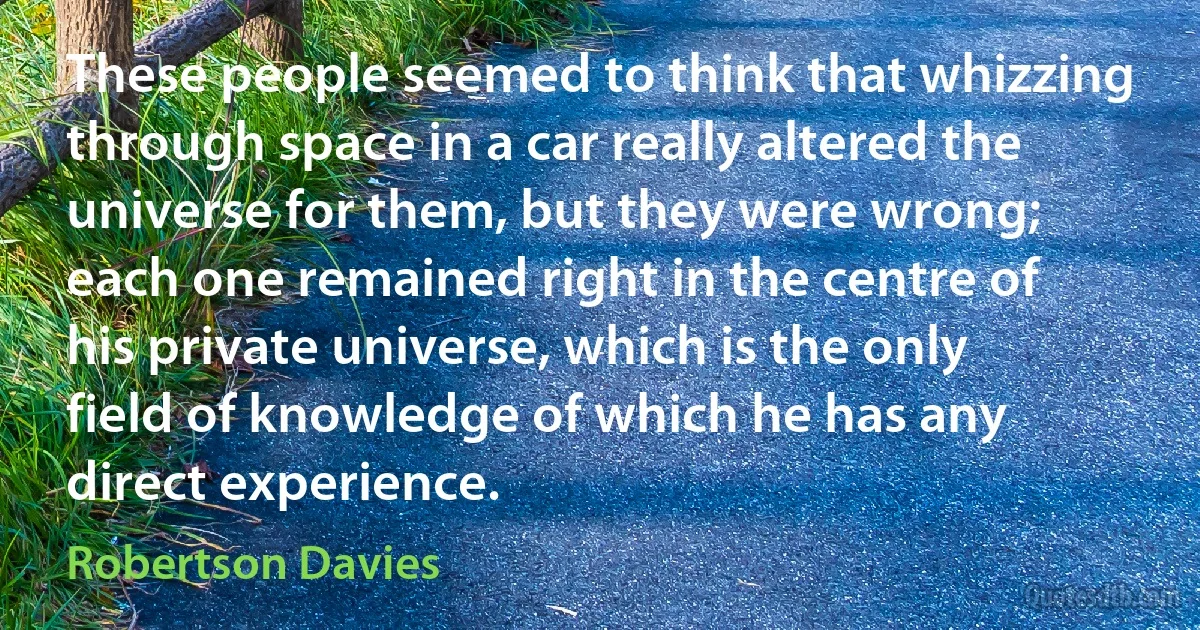 These people seemed to think that whizzing through space in a car really altered the universe for them, but they were wrong; each one remained right in the centre of his private universe, which is the only field of knowledge of which he has any direct experience. (Robertson Davies)