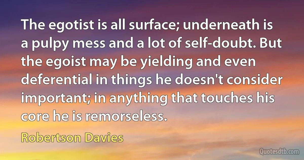 The egotist is all surface; underneath is a pulpy mess and a lot of self-doubt. But the egoist may be yielding and even deferential in things he doesn't consider important; in anything that touches his core he is remorseless. (Robertson Davies)