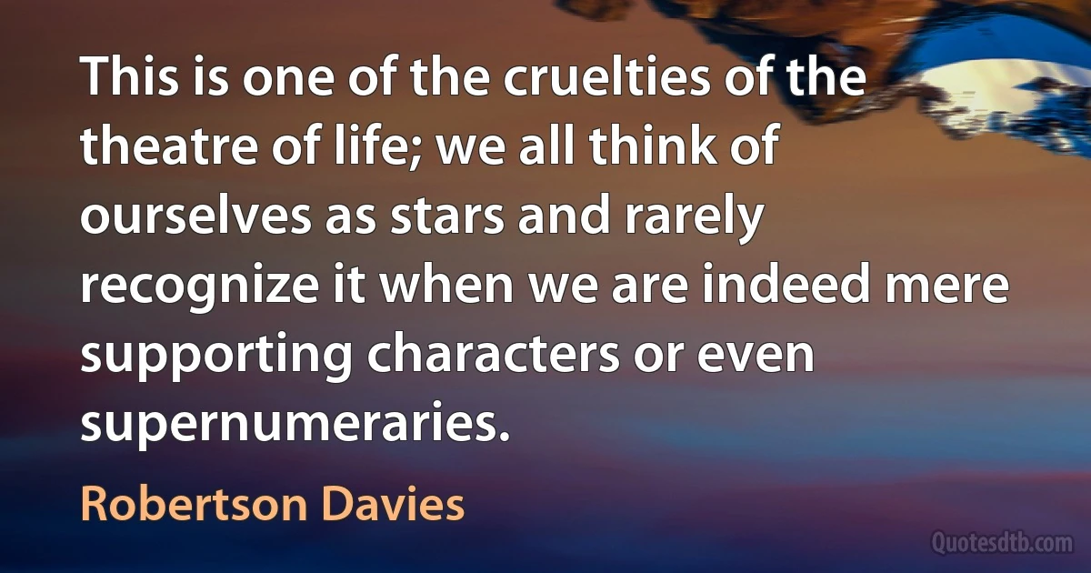 This is one of the cruelties of the theatre of life; we all think of ourselves as stars and rarely recognize it when we are indeed mere supporting characters or even supernumeraries. (Robertson Davies)