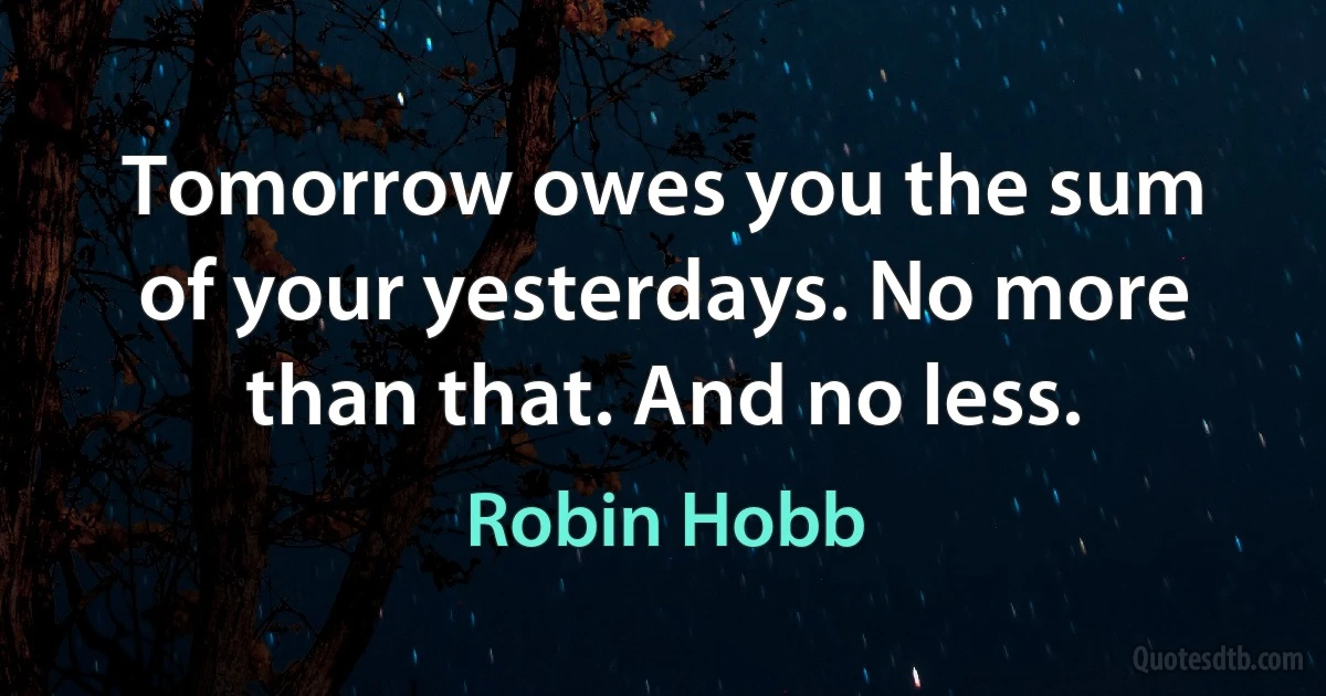 Tomorrow owes you the sum of your yesterdays. No more than that. And no less. (Robin Hobb)