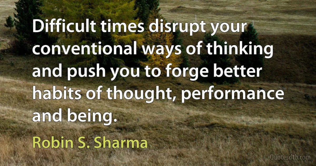 Difficult times disrupt your conventional ways of thinking and push you to forge better habits of thought, performance and being. (Robin S. Sharma)