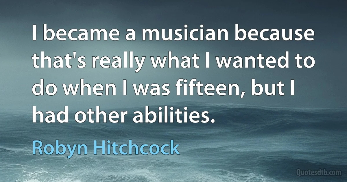 I became a musician because that's really what I wanted to do when I was fifteen, but I had other abilities. (Robyn Hitchcock)