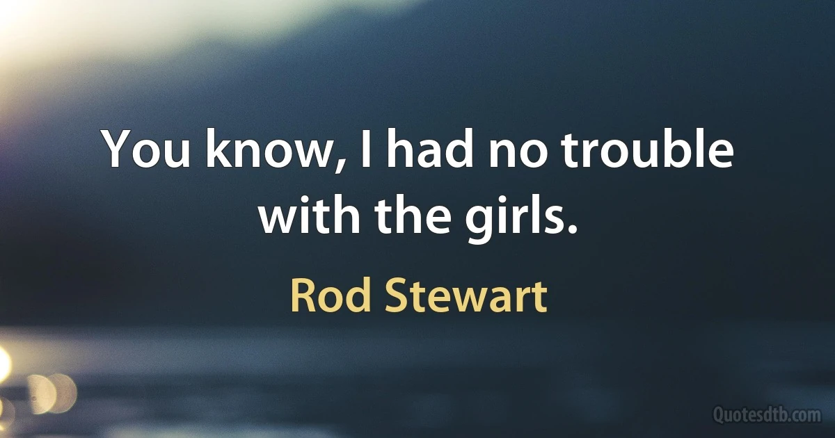 You know, I had no trouble with the girls. (Rod Stewart)