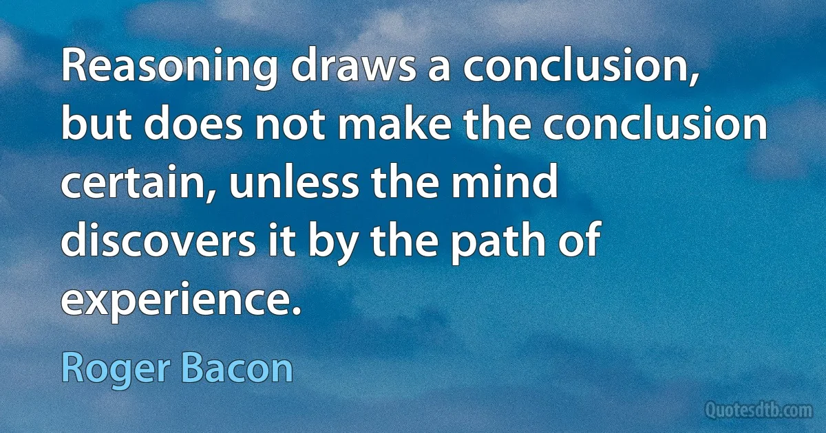 Reasoning draws a conclusion, but does not make the conclusion certain, unless the mind discovers it by the path of experience. (Roger Bacon)