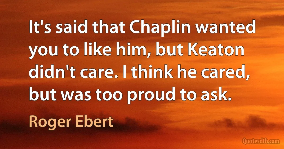 It's said that Chaplin wanted you to like him, but Keaton didn't care. I think he cared, but was too proud to ask. (Roger Ebert)