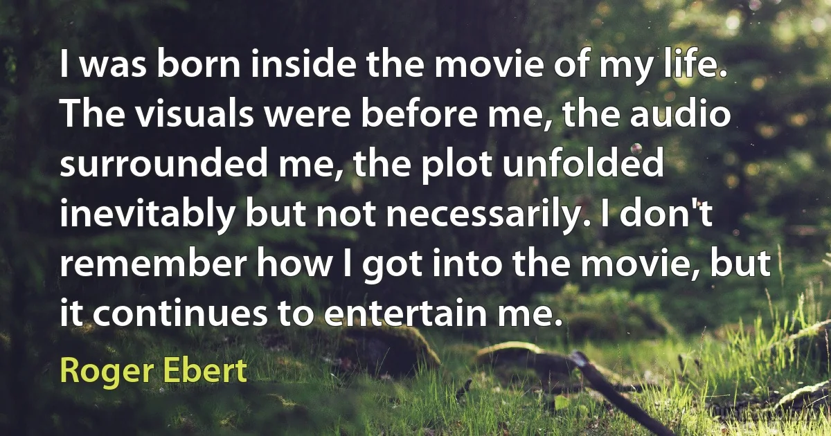 I was born inside the movie of my life. The visuals were before me, the audio surrounded me, the plot unfolded inevitably but not necessarily. I don't remember how I got into the movie, but it continues to entertain me. (Roger Ebert)