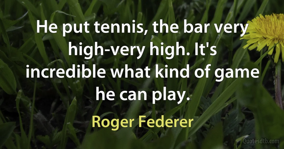 He put tennis, the bar very high-very high. It's incredible what kind of game he can play. (Roger Federer)