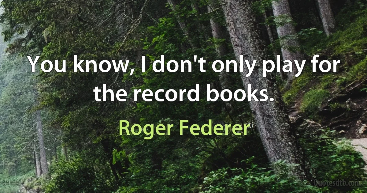 You know, I don't only play for the record books. (Roger Federer)