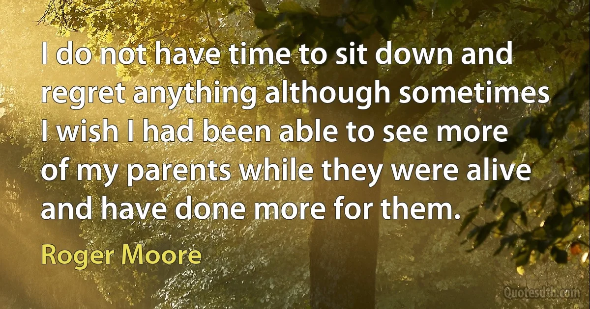 I do not have time to sit down and regret anything although sometimes I wish I had been able to see more of my parents while they were alive and have done more for them. (Roger Moore)