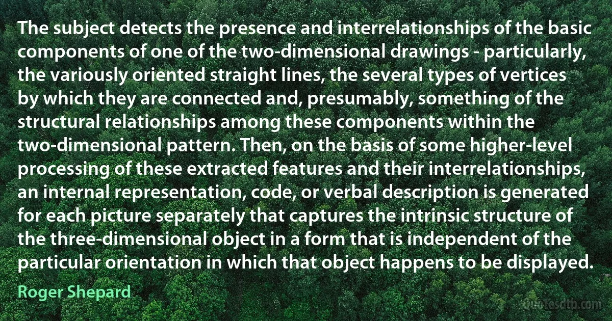 The subject detects the presence and interrelationships of the basic components of one of the two-dimensional drawings - particularly, the variously oriented straight lines, the several types of vertices by which they are connected and, presumably, something of the structural relationships among these components within the two-dimensional pattern. Then, on the basis of some higher-level processing of these extracted features and their interrelationships, an internal representation, code, or verbal description is generated for each picture separately that captures the intrinsic structure of the three-dimensional object in a form that is independent of the particular orientation in which that object happens to be displayed. (Roger Shepard)