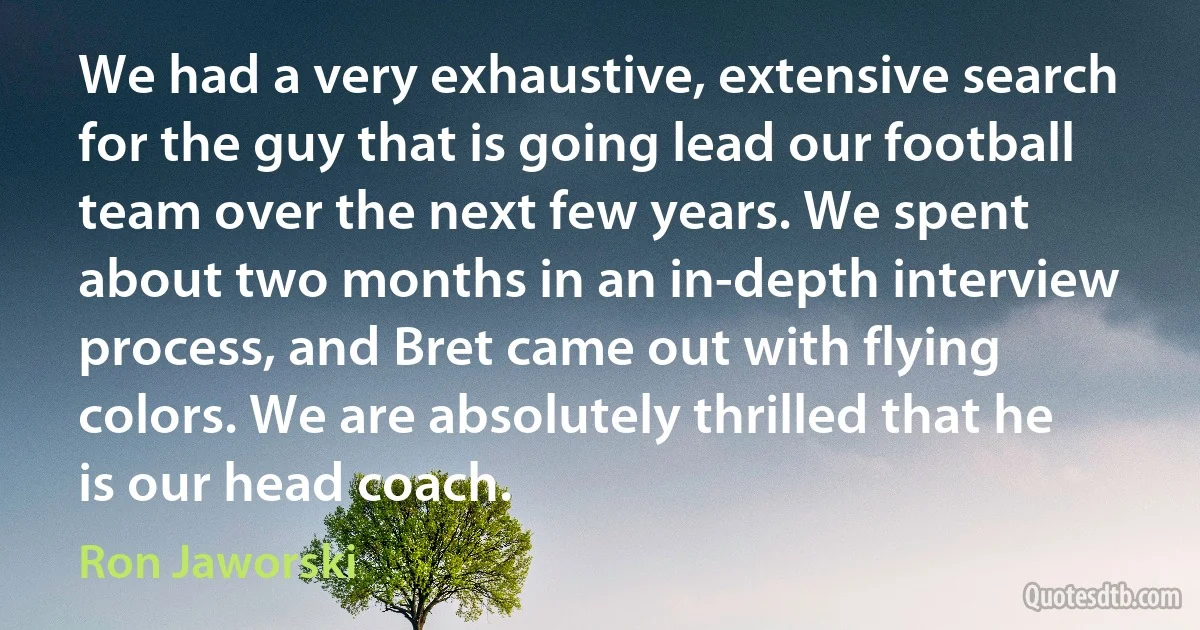 We had a very exhaustive, extensive search for the guy that is going lead our football team over the next few years. We spent about two months in an in-depth interview process, and Bret came out with flying colors. We are absolutely thrilled that he is our head coach. (Ron Jaworski)