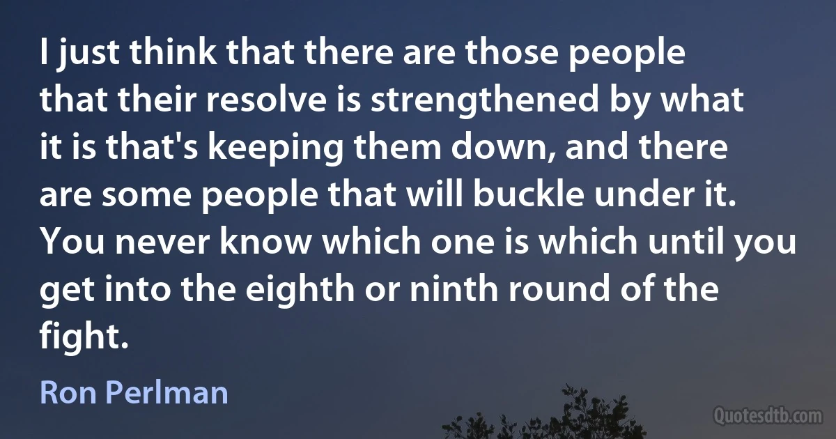 I just think that there are those people that their resolve is strengthened by what it is that's keeping them down, and there are some people that will buckle under it. You never know which one is which until you get into the eighth or ninth round of the fight. (Ron Perlman)