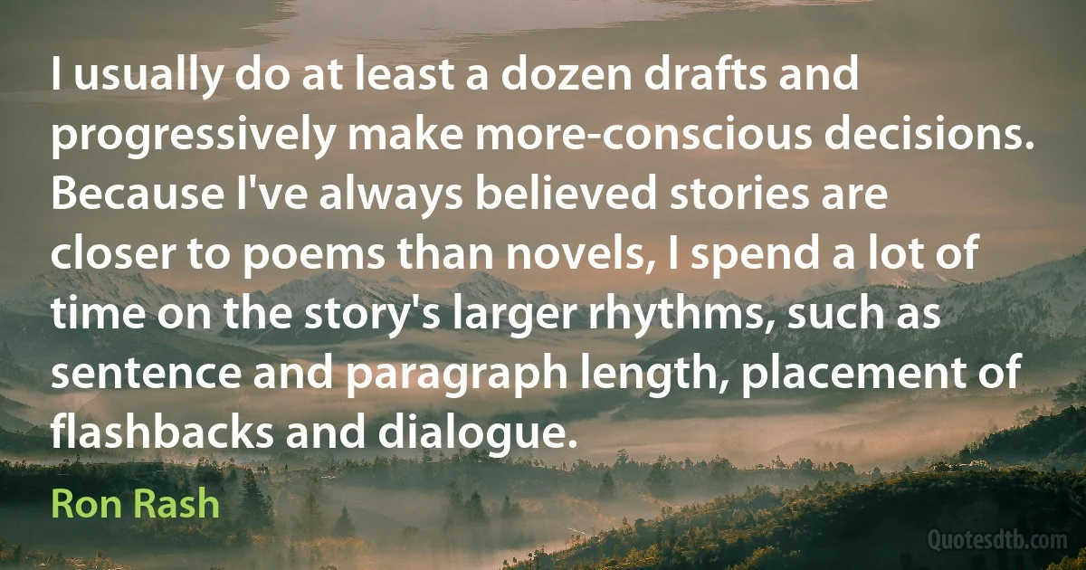 I usually do at least a dozen drafts and progressively make more-conscious decisions. Because I've always believed stories are closer to poems than novels, I spend a lot of time on the story's larger rhythms, such as sentence and paragraph length, placement of flashbacks and dialogue. (Ron Rash)