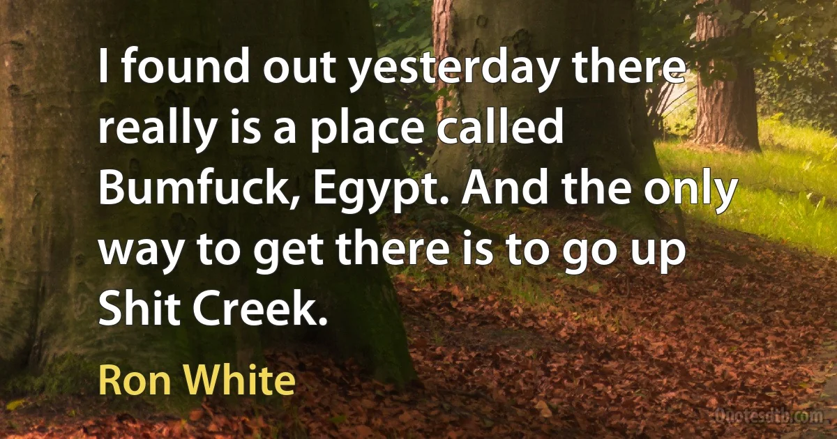 I found out yesterday there really is a place called Bumfuck, Egypt. And the only way to get there is to go up Shit Creek. (Ron White)